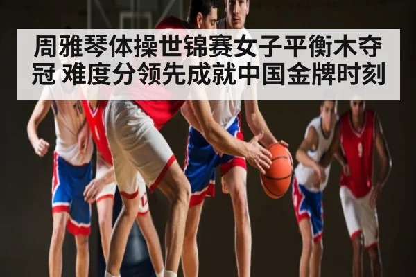 周雅琴体操世锦赛女子平衡木夺冠 难度分领先成就中国金牌时刻