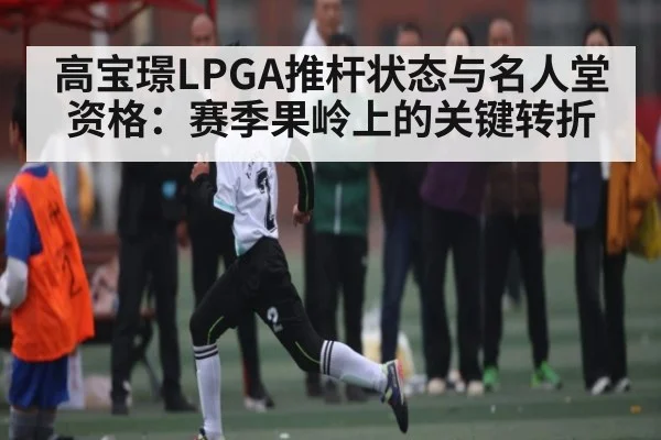 高宝璟LPGA推杆状态与名人堂资格:赛季果岭上的关键转折