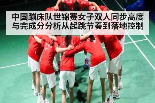 中国蹦床队世锦赛女子双人同步高度与完成分分析从起跳节奏到落地控制